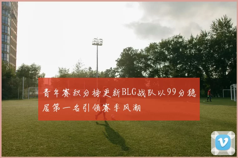 青年赛积分榜更新BLG战队以99分稳居第一名引领赛季风潮