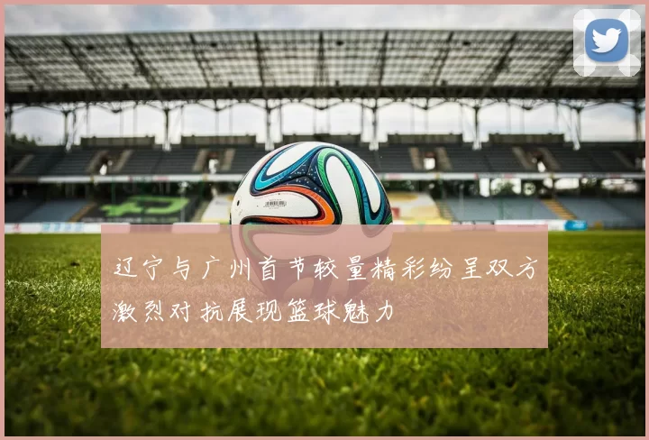 辽宁与广州首节较量精彩纷呈双方激烈对抗展现篮球魅力