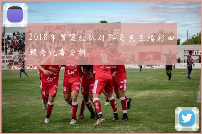 2018年男篮红队对阵乌克兰精彩回顾与比赛分析