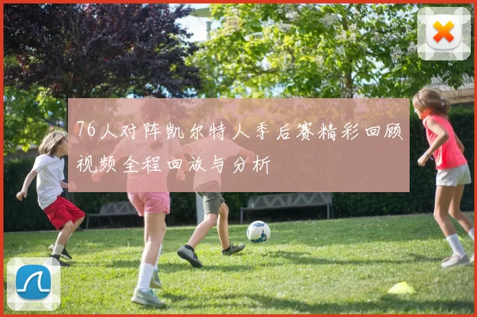 76人对阵凯尔特人季后赛精彩回顾视频全程回放与分析