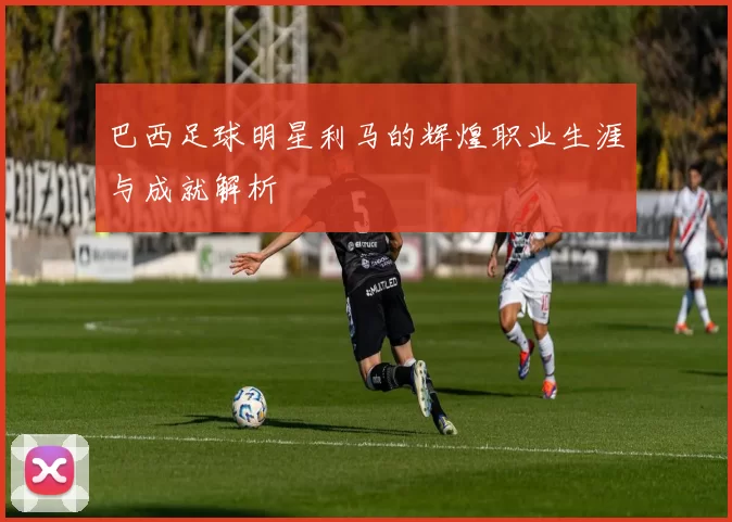 巴西足球明星利马的辉煌职业生涯与成就解析