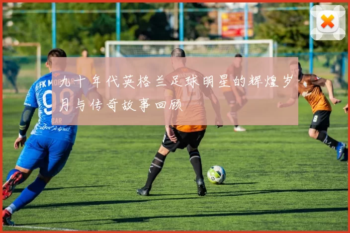 九十年代英格兰足球明星的辉煌岁月与传奇故事回顾
