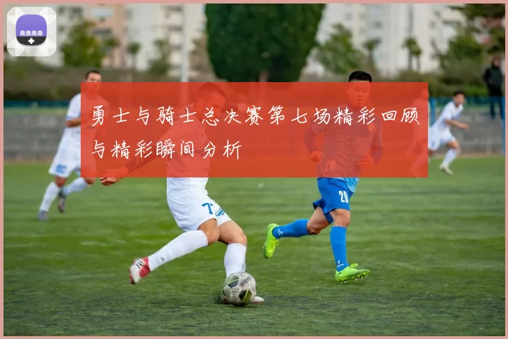 勇士与骑士总决赛第七场精彩回顾与精彩瞬间分析