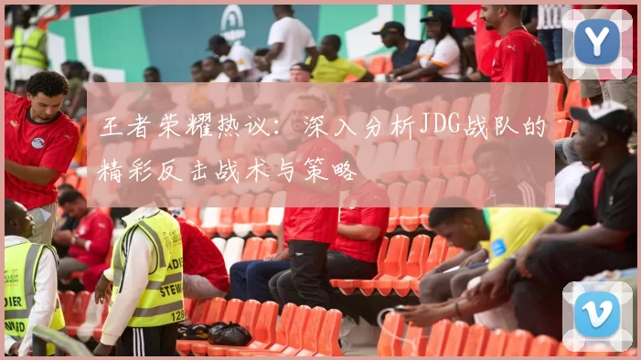 王者荣耀热议：深入分析JDG战队的精彩反击战术与策略