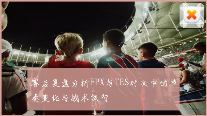 赛后复盘分析FPX与TES对决中的节奏变化与战术执行